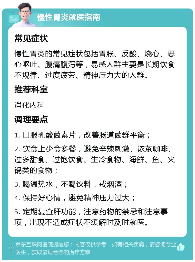 慢性胃炎就医指南 常见症状 慢性胃炎的常见症状包括胃胀、反酸、烧心、恶心呕吐、腹痛腹泻等，易感人群主要是长期饮食不规律、过度疲劳、精神压力大的人群。 推荐科室 消化内科 调理要点 1. 口服乳酸菌素片，改善肠道菌群平衡； 2. 饮食上少食多餐，避免辛辣刺激、浓茶咖啡、过多甜食、过饱饮食、生冷食物、海鲜、鱼、火锅类的食物； 3. 喝温热水，不喝饮料，戒烟酒； 4. 保持好心情，避免精神压力过大； 5. 定期复查肝功能，注意药物的禁忌和注意事项，出现不适或症状不缓解时及时就医。