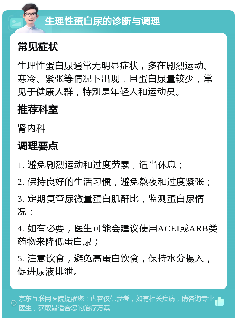 生理性蛋白尿的诊断与调理 常见症状 生理性蛋白尿通常无明显症状，多在剧烈运动、寒冷、紧张等情况下出现，且蛋白尿量较少，常见于健康人群，特别是年轻人和运动员。 推荐科室 肾内科 调理要点 1. 避免剧烈运动和过度劳累，适当休息； 2. 保持良好的生活习惯，避免熬夜和过度紧张； 3. 定期复查尿微量蛋白肌酐比，监测蛋白尿情况； 4. 如有必要，医生可能会建议使用ACEI或ARB类药物来降低蛋白尿； 5. 注意饮食，避免高蛋白饮食，保持水分摄入，促进尿液排泄。