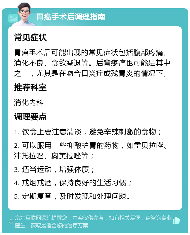 胃癌手术后调理指南 常见症状 胃癌手术后可能出现的常见症状包括腹部疼痛、消化不良、食欲减退等。后背疼痛也可能是其中之一，尤其是在吻合口炎症或残胃炎的情况下。 推荐科室 消化内科 调理要点 1. 饮食上要注意清淡，避免辛辣刺激的食物； 2. 可以服用一些抑酸护胃的药物，如雷贝拉唑、泮托拉唑、奥美拉唑等； 3. 适当运动，增强体质； 4. 戒烟戒酒，保持良好的生活习惯； 5. 定期复查，及时发现和处理问题。