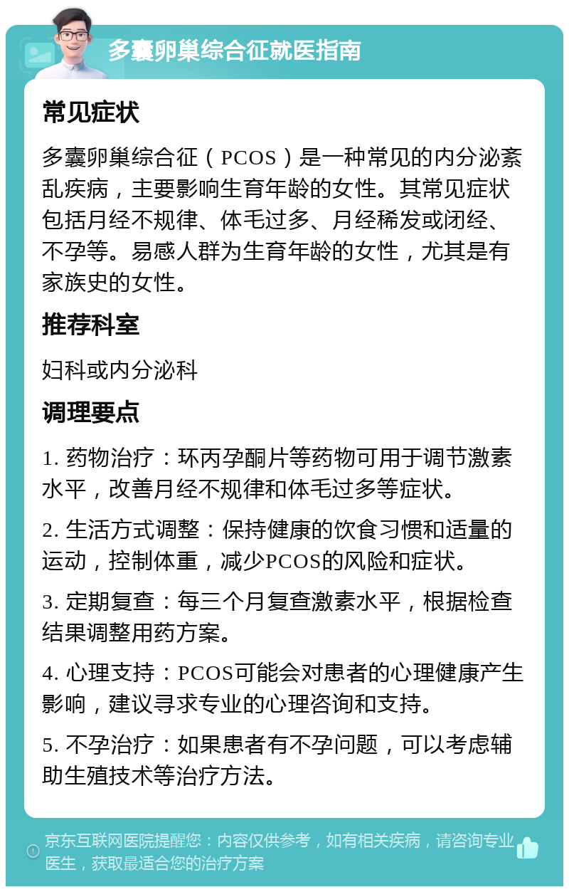 多囊卵巢综合征就医指南 常见症状 多囊卵巢综合征（PCOS）是一种常见的内分泌紊乱疾病，主要影响生育年龄的女性。其常见症状包括月经不规律、体毛过多、月经稀发或闭经、不孕等。易感人群为生育年龄的女性，尤其是有家族史的女性。 推荐科室 妇科或内分泌科 调理要点 1. 药物治疗：环丙孕酮片等药物可用于调节激素水平，改善月经不规律和体毛过多等症状。 2. 生活方式调整：保持健康的饮食习惯和适量的运动，控制体重，减少PCOS的风险和症状。 3. 定期复查：每三个月复查激素水平，根据检查结果调整用药方案。 4. 心理支持：PCOS可能会对患者的心理健康产生影响，建议寻求专业的心理咨询和支持。 5. 不孕治疗：如果患者有不孕问题，可以考虑辅助生殖技术等治疗方法。