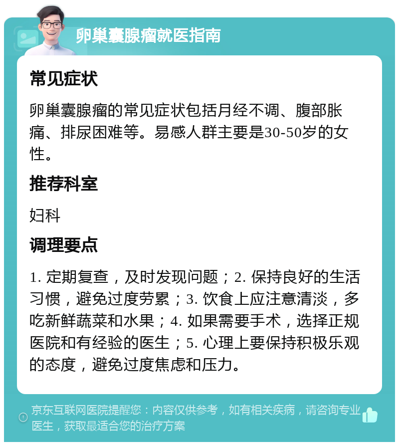 卵巢囊腺瘤就医指南 常见症状 卵巢囊腺瘤的常见症状包括月经不调、腹部胀痛、排尿困难等。易感人群主要是30-50岁的女性。 推荐科室 妇科 调理要点 1. 定期复查，及时发现问题；2. 保持良好的生活习惯，避免过度劳累；3. 饮食上应注意清淡，多吃新鲜蔬菜和水果；4. 如果需要手术，选择正规医院和有经验的医生；5. 心理上要保持积极乐观的态度，避免过度焦虑和压力。