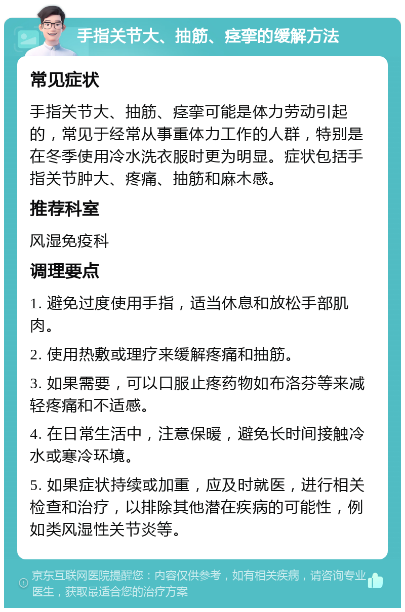 手指关节大、抽筋、痉挛的缓解方法 常见症状 手指关节大、抽筋、痉挛可能是体力劳动引起的，常见于经常从事重体力工作的人群，特别是在冬季使用冷水洗衣服时更为明显。症状包括手指关节肿大、疼痛、抽筋和麻木感。 推荐科室 风湿免疫科 调理要点 1. 避免过度使用手指，适当休息和放松手部肌肉。 2. 使用热敷或理疗来缓解疼痛和抽筋。 3. 如果需要，可以口服止疼药物如布洛芬等来减轻疼痛和不适感。 4. 在日常生活中，注意保暖，避免长时间接触冷水或寒冷环境。 5. 如果症状持续或加重，应及时就医，进行相关检查和治疗，以排除其他潜在疾病的可能性，例如类风湿性关节炎等。