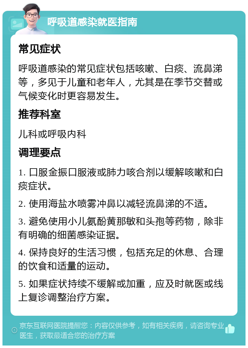 呼吸道感染就医指南 常见症状 呼吸道感染的常见症状包括咳嗽、白痰、流鼻涕等，多见于儿童和老年人，尤其是在季节交替或气候变化时更容易发生。 推荐科室 儿科或呼吸内科 调理要点 1. 口服金振口服液或肺力咳合剂以缓解咳嗽和白痰症状。 2. 使用海盐水喷雾冲鼻以减轻流鼻涕的不适。 3. 避免使用小儿氨酚黄那敏和头孢等药物，除非有明确的细菌感染证据。 4. 保持良好的生活习惯，包括充足的休息、合理的饮食和适量的运动。 5. 如果症状持续不缓解或加重，应及时就医或线上复诊调整治疗方案。