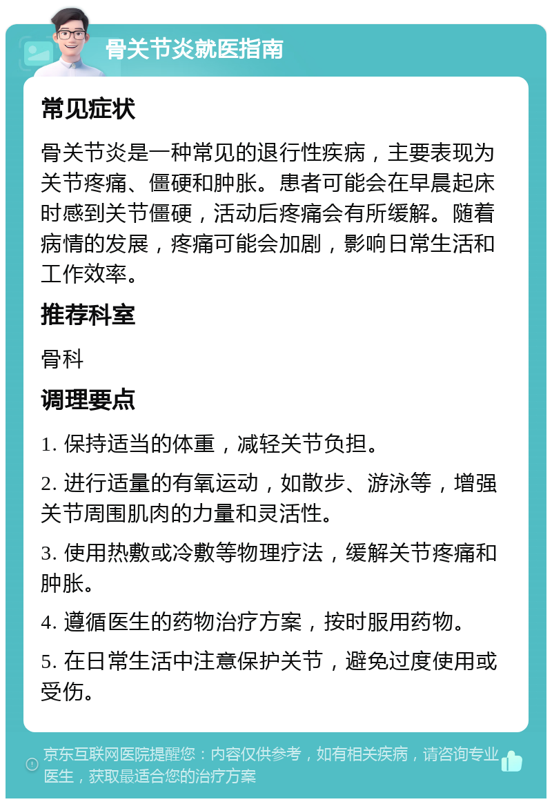 骨关节炎就医指南 常见症状 骨关节炎是一种常见的退行性疾病，主要表现为关节疼痛、僵硬和肿胀。患者可能会在早晨起床时感到关节僵硬，活动后疼痛会有所缓解。随着病情的发展，疼痛可能会加剧，影响日常生活和工作效率。 推荐科室 骨科 调理要点 1. 保持适当的体重，减轻关节负担。 2. 进行适量的有氧运动，如散步、游泳等，增强关节周围肌肉的力量和灵活性。 3. 使用热敷或冷敷等物理疗法，缓解关节疼痛和肿胀。 4. 遵循医生的药物治疗方案，按时服用药物。 5. 在日常生活中注意保护关节，避免过度使用或受伤。