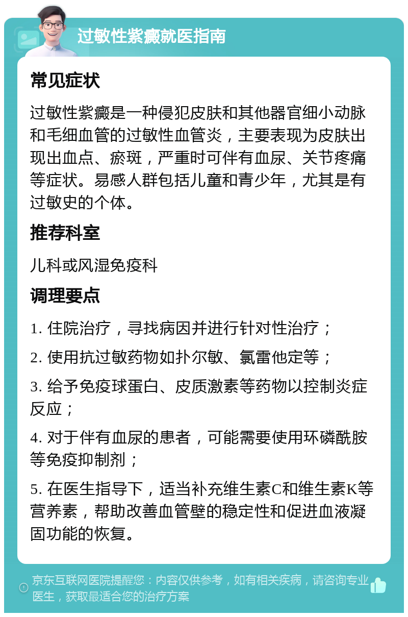 过敏性紫癜就医指南 常见症状 过敏性紫癜是一种侵犯皮肤和其他器官细小动脉和毛细血管的过敏性血管炎，主要表现为皮肤出现出血点、瘀斑，严重时可伴有血尿、关节疼痛等症状。易感人群包括儿童和青少年，尤其是有过敏史的个体。 推荐科室 儿科或风湿免疫科 调理要点 1. 住院治疗，寻找病因并进行针对性治疗； 2. 使用抗过敏药物如扑尔敏、氯雷他定等； 3. 给予免疫球蛋白、皮质激素等药物以控制炎症反应； 4. 对于伴有血尿的患者，可能需要使用环磷酰胺等免疫抑制剂； 5. 在医生指导下，适当补充维生素C和维生素K等营养素，帮助改善血管壁的稳定性和促进血液凝固功能的恢复。