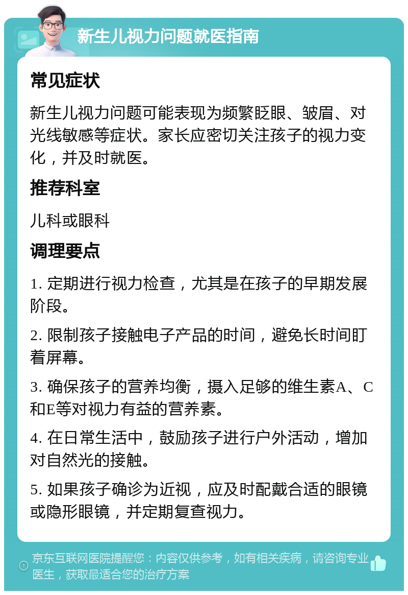 新生儿视力问题就医指南 常见症状 新生儿视力问题可能表现为频繁眨眼、皱眉、对光线敏感等症状。家长应密切关注孩子的视力变化，并及时就医。 推荐科室 儿科或眼科 调理要点 1. 定期进行视力检查，尤其是在孩子的早期发展阶段。 2. 限制孩子接触电子产品的时间，避免长时间盯着屏幕。 3. 确保孩子的营养均衡，摄入足够的维生素A、C和E等对视力有益的营养素。 4. 在日常生活中，鼓励孩子进行户外活动，增加对自然光的接触。 5. 如果孩子确诊为近视，应及时配戴合适的眼镜或隐形眼镜，并定期复查视力。