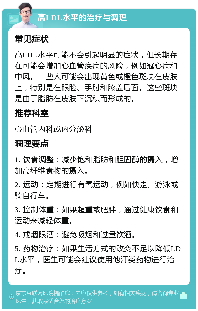 高LDL水平的治疗与调理 常见症状 高LDL水平可能不会引起明显的症状，但长期存在可能会增加心血管疾病的风险，例如冠心病和中风。一些人可能会出现黄色或橙色斑块在皮肤上，特别是在眼睑、手肘和膝盖后面。这些斑块是由于脂肪在皮肤下沉积而形成的。 推荐科室 心血管内科或内分泌科 调理要点 1. 饮食调整：减少饱和脂肪和胆固醇的摄入，增加高纤维食物的摄入。 2. 运动：定期进行有氧运动，例如快走、游泳或骑自行车。 3. 控制体重：如果超重或肥胖，通过健康饮食和运动来减轻体重。 4. 戒烟限酒：避免吸烟和过量饮酒。 5. 药物治疗：如果生活方式的改变不足以降低LDL水平，医生可能会建议使用他汀类药物进行治疗。