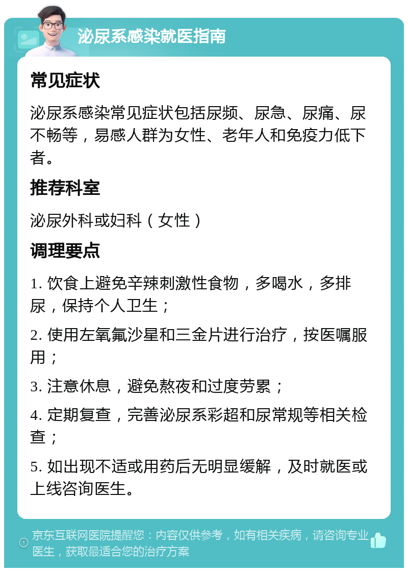 泌尿系感染就医指南 常见症状 泌尿系感染常见症状包括尿频、尿急、尿痛、尿不畅等，易感人群为女性、老年人和免疫力低下者。 推荐科室 泌尿外科或妇科（女性） 调理要点 1. 饮食上避免辛辣刺激性食物，多喝水，多排尿，保持个人卫生； 2. 使用左氧氟沙星和三金片进行治疗，按医嘱服用； 3. 注意休息，避免熬夜和过度劳累； 4. 定期复查，完善泌尿系彩超和尿常规等相关检查； 5. 如出现不适或用药后无明显缓解，及时就医或上线咨询医生。