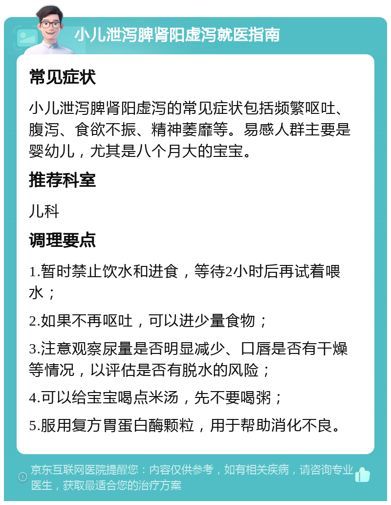 小儿泄泻脾肾阳虚泻就医指南 常见症状 小儿泄泻脾肾阳虚泻的常见症状包括频繁呕吐、腹泻、食欲不振、精神萎靡等。易感人群主要是婴幼儿，尤其是八个月大的宝宝。 推荐科室 儿科 调理要点 1.暂时禁止饮水和进食，等待2小时后再试着喂水； 2.如果不再呕吐，可以进少量食物； 3.注意观察尿量是否明显减少、口唇是否有干燥等情况，以评估是否有脱水的风险； 4.可以给宝宝喝点米汤，先不要喝粥； 5.服用复方胃蛋白酶颗粒，用于帮助消化不良。