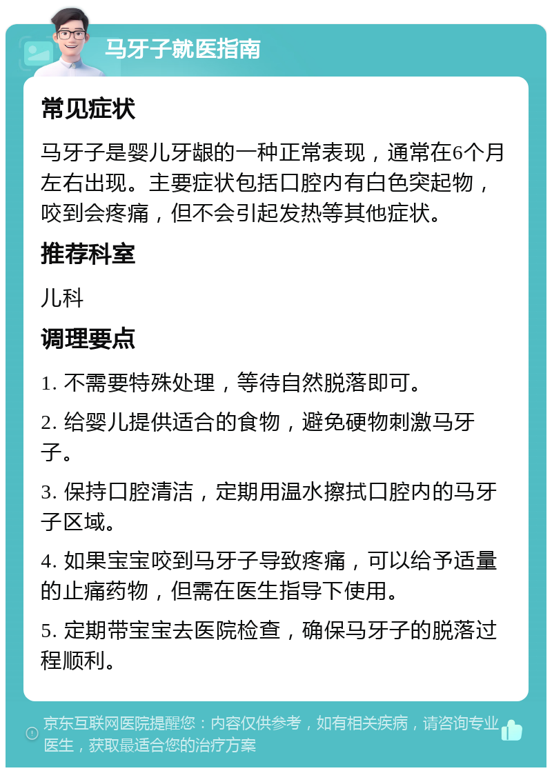 马牙子就医指南 常见症状 马牙子是婴儿牙龈的一种正常表现，通常在6个月左右出现。主要症状包括口腔内有白色突起物，咬到会疼痛，但不会引起发热等其他症状。 推荐科室 儿科 调理要点 1. 不需要特殊处理，等待自然脱落即可。 2. 给婴儿提供适合的食物，避免硬物刺激马牙子。 3. 保持口腔清洁，定期用温水擦拭口腔内的马牙子区域。 4. 如果宝宝咬到马牙子导致疼痛，可以给予适量的止痛药物，但需在医生指导下使用。 5. 定期带宝宝去医院检查，确保马牙子的脱落过程顺利。