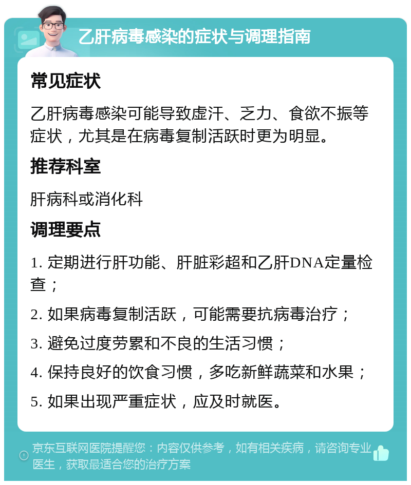 乙肝病毒感染的症状与调理指南 常见症状 乙肝病毒感染可能导致虚汗、乏力、食欲不振等症状，尤其是在病毒复制活跃时更为明显。 推荐科室 肝病科或消化科 调理要点 1. 定期进行肝功能、肝脏彩超和乙肝DNA定量检查； 2. 如果病毒复制活跃，可能需要抗病毒治疗； 3. 避免过度劳累和不良的生活习惯； 4. 保持良好的饮食习惯，多吃新鲜蔬菜和水果； 5. 如果出现严重症状，应及时就医。