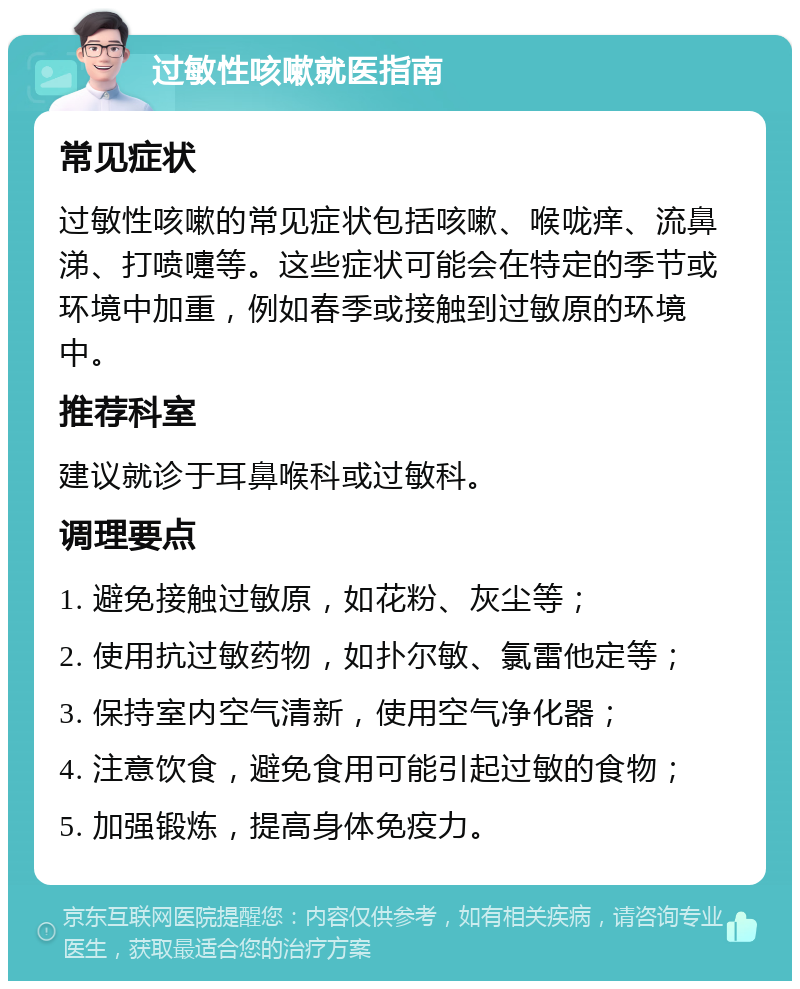 过敏性咳嗽就医指南 常见症状 过敏性咳嗽的常见症状包括咳嗽、喉咙痒、流鼻涕、打喷嚏等。这些症状可能会在特定的季节或环境中加重，例如春季或接触到过敏原的环境中。 推荐科室 建议就诊于耳鼻喉科或过敏科。 调理要点 1. 避免接触过敏原，如花粉、灰尘等； 2. 使用抗过敏药物，如扑尔敏、氯雷他定等； 3. 保持室内空气清新，使用空气净化器； 4. 注意饮食，避免食用可能引起过敏的食物； 5. 加强锻炼，提高身体免疫力。