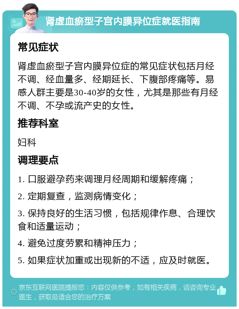 肾虚血瘀型子宫内膜异位症就医指南 常见症状 肾虚血瘀型子宫内膜异位症的常见症状包括月经不调、经血量多、经期延长、下腹部疼痛等。易感人群主要是30-40岁的女性，尤其是那些有月经不调、不孕或流产史的女性。 推荐科室 妇科 调理要点 1. 口服避孕药来调理月经周期和缓解疼痛； 2. 定期复查，监测病情变化； 3. 保持良好的生活习惯，包括规律作息、合理饮食和适量运动； 4. 避免过度劳累和精神压力； 5. 如果症状加重或出现新的不适，应及时就医。