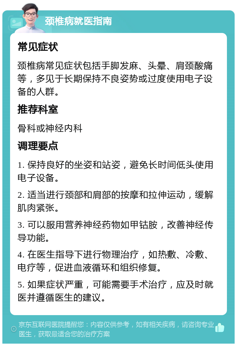 颈椎病就医指南 常见症状 颈椎病常见症状包括手脚发麻、头晕、肩颈酸痛等，多见于长期保持不良姿势或过度使用电子设备的人群。 推荐科室 骨科或神经内科 调理要点 1. 保持良好的坐姿和站姿，避免长时间低头使用电子设备。 2. 适当进行颈部和肩部的按摩和拉伸运动，缓解肌肉紧张。 3. 可以服用营养神经药物如甲钴胺，改善神经传导功能。 4. 在医生指导下进行物理治疗，如热敷、冷敷、电疗等，促进血液循环和组织修复。 5. 如果症状严重，可能需要手术治疗，应及时就医并遵循医生的建议。