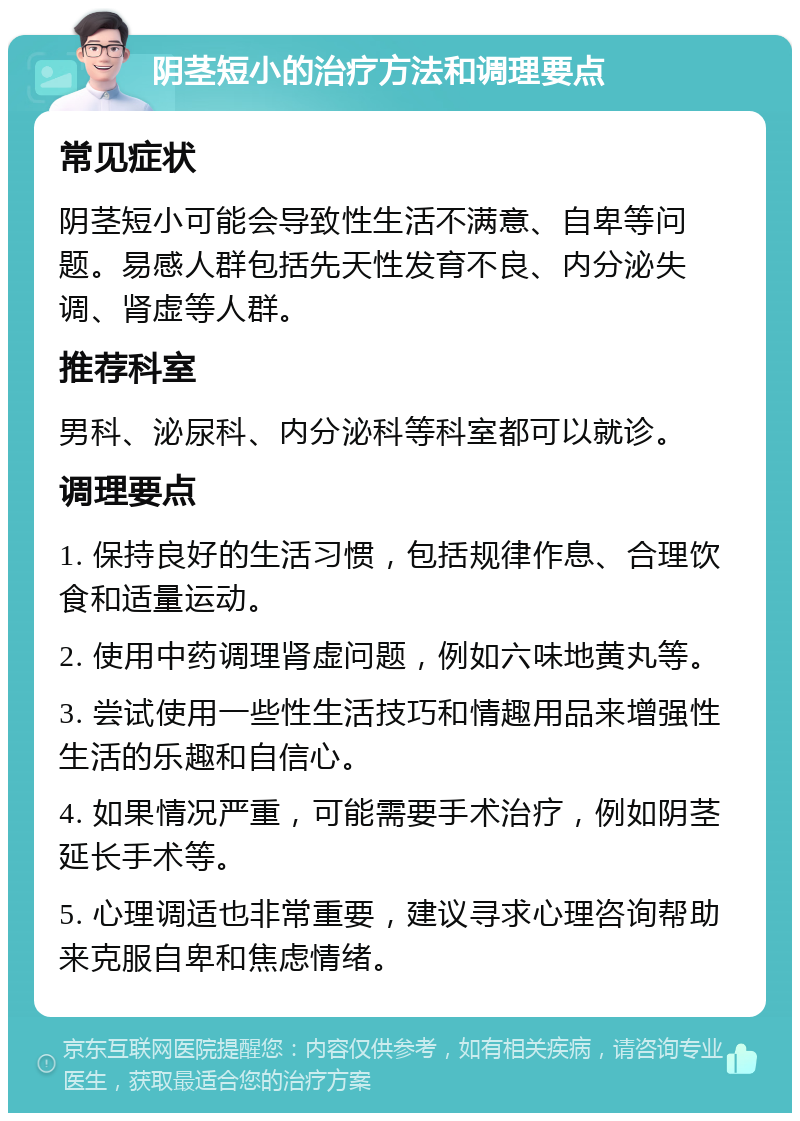 阴茎短小的治疗方法和调理要点 常见症状 阴茎短小可能会导致性生活不满意、自卑等问题。易感人群包括先天性发育不良、内分泌失调、肾虚等人群。 推荐科室 男科、泌尿科、内分泌科等科室都可以就诊。 调理要点 1. 保持良好的生活习惯，包括规律作息、合理饮食和适量运动。 2. 使用中药调理肾虚问题，例如六味地黄丸等。 3. 尝试使用一些性生活技巧和情趣用品来增强性生活的乐趣和自信心。 4. 如果情况严重，可能需要手术治疗，例如阴茎延长手术等。 5. 心理调适也非常重要，建议寻求心理咨询帮助来克服自卑和焦虑情绪。