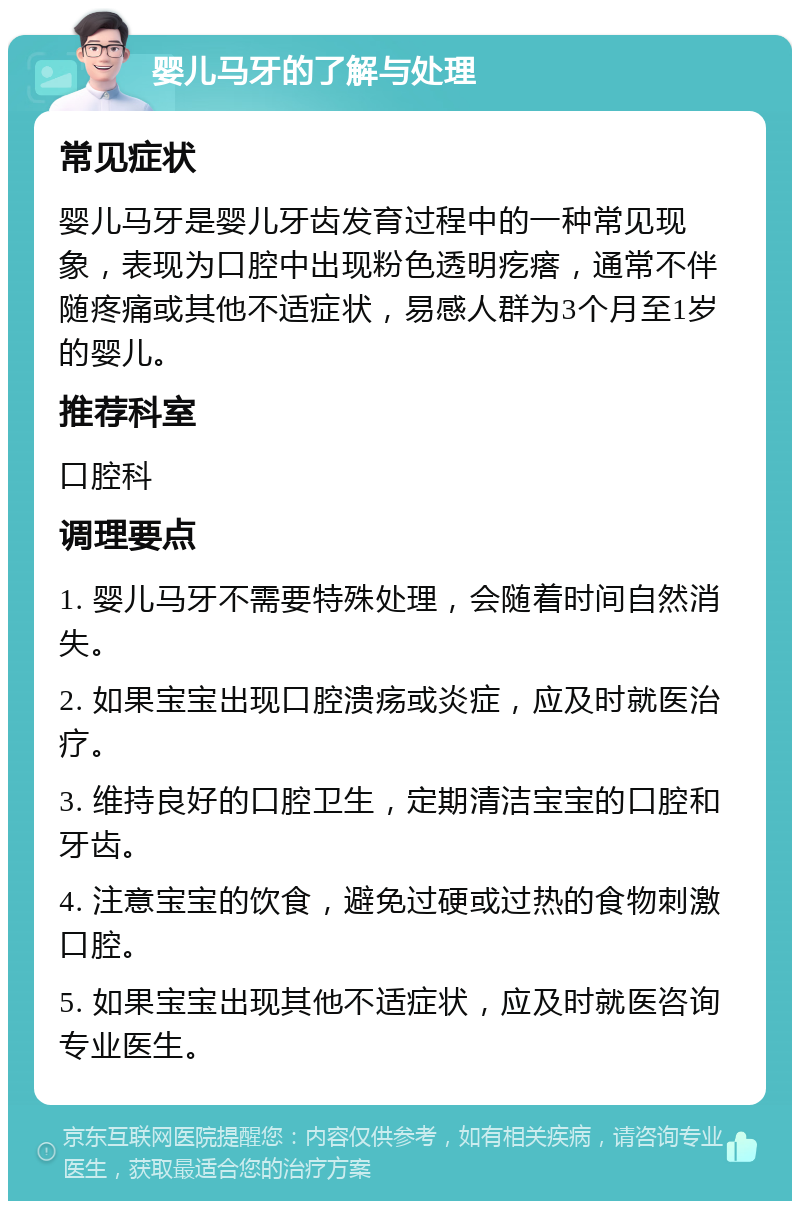 婴儿马牙的了解与处理 常见症状 婴儿马牙是婴儿牙齿发育过程中的一种常见现象，表现为口腔中出现粉色透明疙瘩，通常不伴随疼痛或其他不适症状，易感人群为3个月至1岁的婴儿。 推荐科室 口腔科 调理要点 1. 婴儿马牙不需要特殊处理，会随着时间自然消失。 2. 如果宝宝出现口腔溃疡或炎症，应及时就医治疗。 3. 维持良好的口腔卫生，定期清洁宝宝的口腔和牙齿。 4. 注意宝宝的饮食，避免过硬或过热的食物刺激口腔。 5. 如果宝宝出现其他不适症状，应及时就医咨询专业医生。