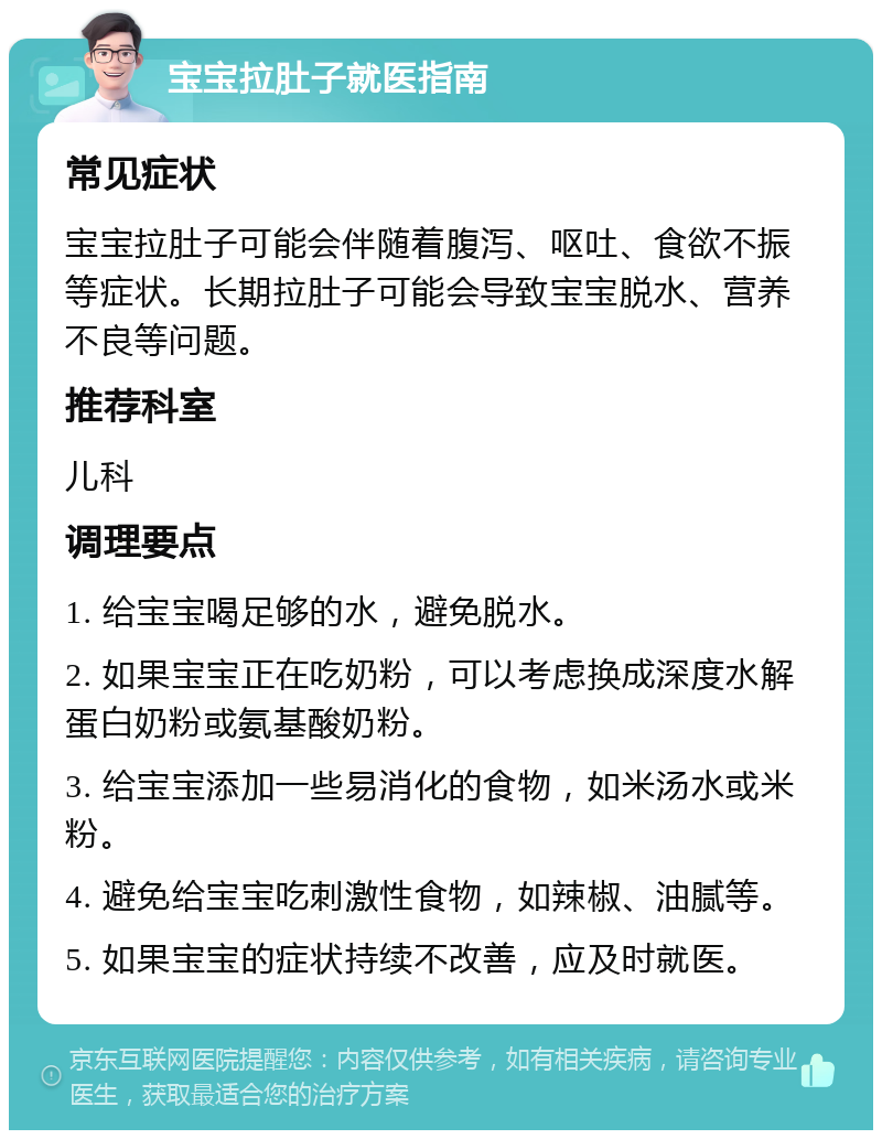 宝宝拉肚子就医指南 常见症状 宝宝拉肚子可能会伴随着腹泻、呕吐、食欲不振等症状。长期拉肚子可能会导致宝宝脱水、营养不良等问题。 推荐科室 儿科 调理要点 1. 给宝宝喝足够的水，避免脱水。 2. 如果宝宝正在吃奶粉，可以考虑换成深度水解蛋白奶粉或氨基酸奶粉。 3. 给宝宝添加一些易消化的食物，如米汤水或米粉。 4. 避免给宝宝吃刺激性食物，如辣椒、油腻等。 5. 如果宝宝的症状持续不改善，应及时就医。