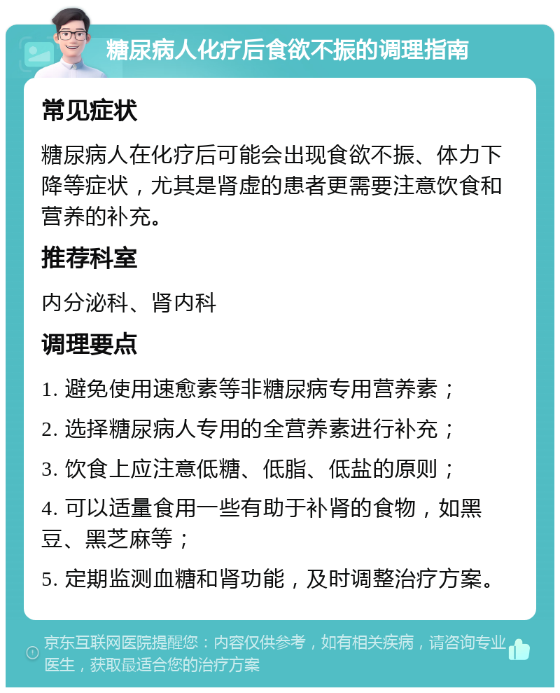 糖尿病人化疗后食欲不振的调理指南 常见症状 糖尿病人在化疗后可能会出现食欲不振、体力下降等症状，尤其是肾虚的患者更需要注意饮食和营养的补充。 推荐科室 内分泌科、肾内科 调理要点 1. 避免使用速愈素等非糖尿病专用营养素； 2. 选择糖尿病人专用的全营养素进行补充； 3. 饮食上应注意低糖、低脂、低盐的原则； 4. 可以适量食用一些有助于补肾的食物，如黑豆、黑芝麻等； 5. 定期监测血糖和肾功能，及时调整治疗方案。