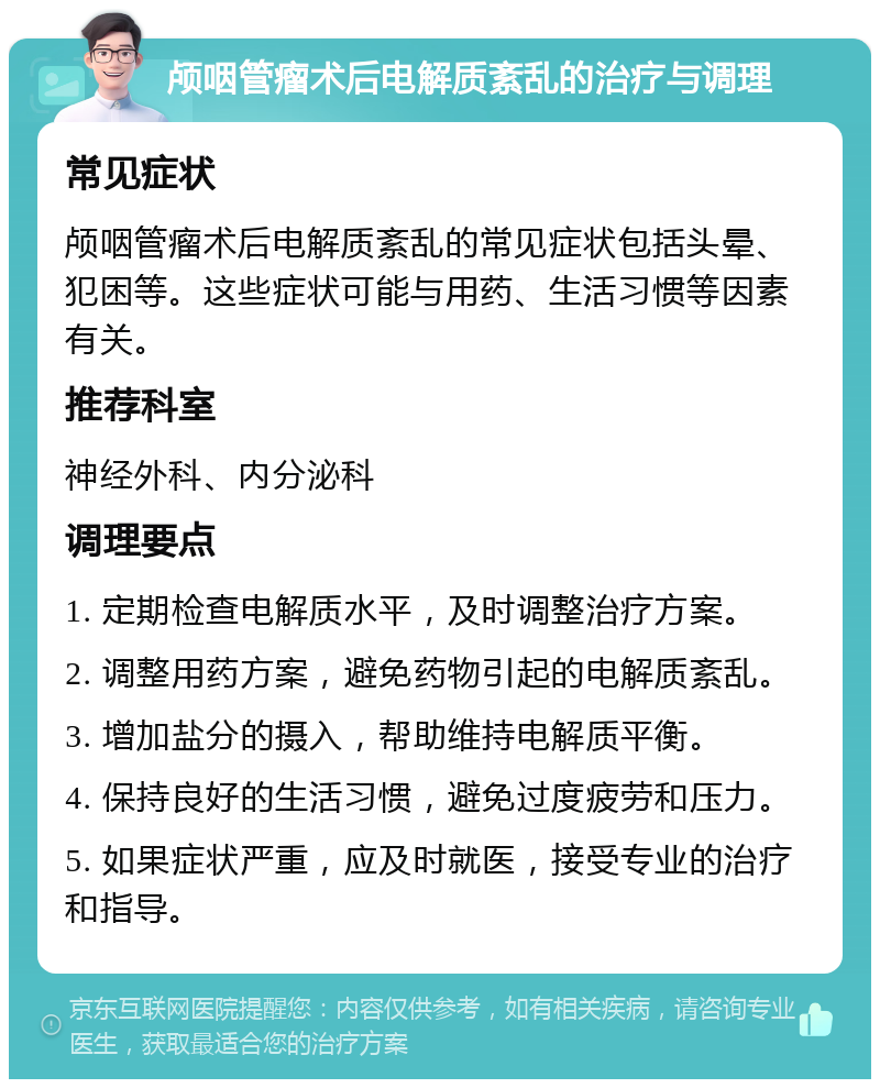 颅咽管瘤术后电解质紊乱的治疗与调理 常见症状 颅咽管瘤术后电解质紊乱的常见症状包括头晕、犯困等。这些症状可能与用药、生活习惯等因素有关。 推荐科室 神经外科、内分泌科 调理要点 1. 定期检查电解质水平，及时调整治疗方案。 2. 调整用药方案，避免药物引起的电解质紊乱。 3. 增加盐分的摄入，帮助维持电解质平衡。 4. 保持良好的生活习惯，避免过度疲劳和压力。 5. 如果症状严重，应及时就医，接受专业的治疗和指导。