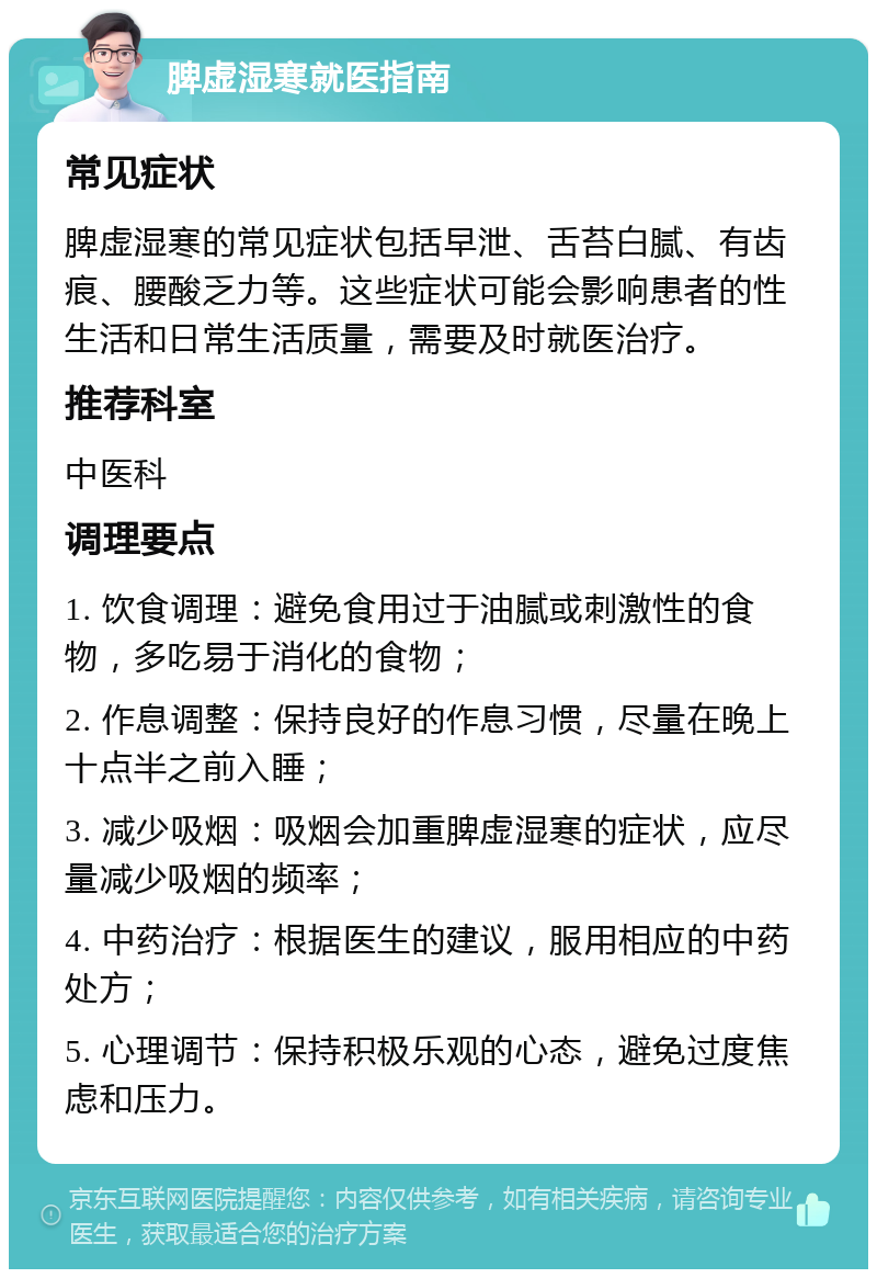 脾虚湿寒就医指南 常见症状 脾虚湿寒的常见症状包括早泄、舌苔白腻、有齿痕、腰酸乏力等。这些症状可能会影响患者的性生活和日常生活质量，需要及时就医治疗。 推荐科室 中医科 调理要点 1. 饮食调理：避免食用过于油腻或刺激性的食物，多吃易于消化的食物； 2. 作息调整：保持良好的作息习惯，尽量在晚上十点半之前入睡； 3. 减少吸烟：吸烟会加重脾虚湿寒的症状，应尽量减少吸烟的频率； 4. 中药治疗：根据医生的建议，服用相应的中药处方； 5. 心理调节：保持积极乐观的心态，避免过度焦虑和压力。