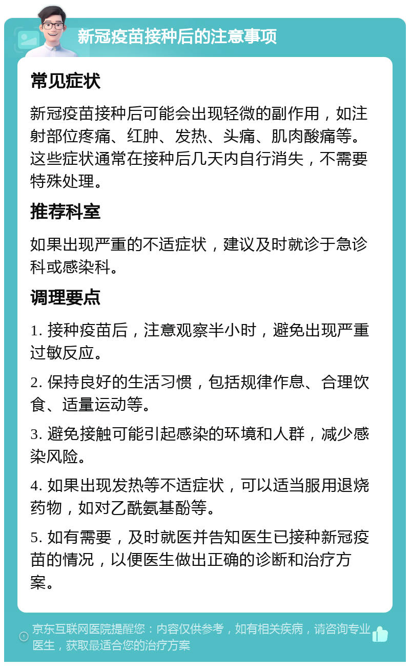 新冠疫苗接种后的注意事项 常见症状 新冠疫苗接种后可能会出现轻微的副作用，如注射部位疼痛、红肿、发热、头痛、肌肉酸痛等。这些症状通常在接种后几天内自行消失，不需要特殊处理。 推荐科室 如果出现严重的不适症状，建议及时就诊于急诊科或感染科。 调理要点 1. 接种疫苗后，注意观察半小时，避免出现严重过敏反应。 2. 保持良好的生活习惯，包括规律作息、合理饮食、适量运动等。 3. 避免接触可能引起感染的环境和人群，减少感染风险。 4. 如果出现发热等不适症状，可以适当服用退烧药物，如对乙酰氨基酚等。 5. 如有需要，及时就医并告知医生已接种新冠疫苗的情况，以便医生做出正确的诊断和治疗方案。