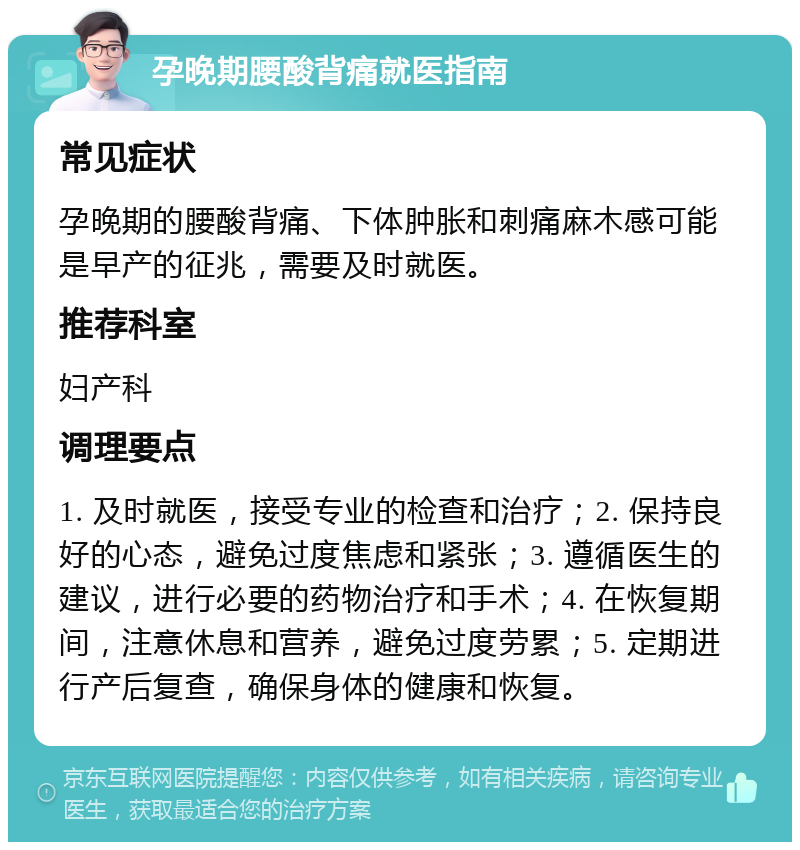 孕晚期腰酸背痛就医指南 常见症状 孕晚期的腰酸背痛、下体肿胀和刺痛麻木感可能是早产的征兆，需要及时就医。 推荐科室 妇产科 调理要点 1. 及时就医，接受专业的检查和治疗；2. 保持良好的心态，避免过度焦虑和紧张；3. 遵循医生的建议，进行必要的药物治疗和手术；4. 在恢复期间，注意休息和营养，避免过度劳累；5. 定期进行产后复查，确保身体的健康和恢复。