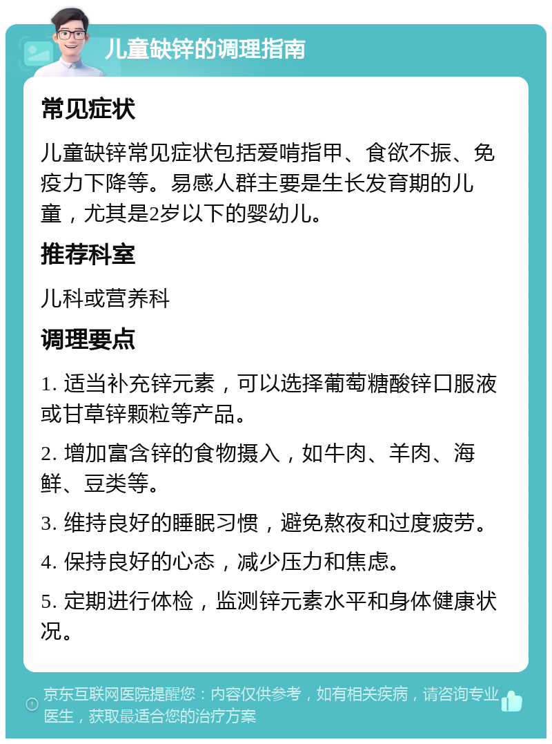 儿童缺锌的调理指南 常见症状 儿童缺锌常见症状包括爱啃指甲、食欲不振、免疫力下降等。易感人群主要是生长发育期的儿童，尤其是2岁以下的婴幼儿。 推荐科室 儿科或营养科 调理要点 1. 适当补充锌元素，可以选择葡萄糖酸锌口服液或甘草锌颗粒等产品。 2. 增加富含锌的食物摄入，如牛肉、羊肉、海鲜、豆类等。 3. 维持良好的睡眠习惯，避免熬夜和过度疲劳。 4. 保持良好的心态，减少压力和焦虑。 5. 定期进行体检，监测锌元素水平和身体健康状况。