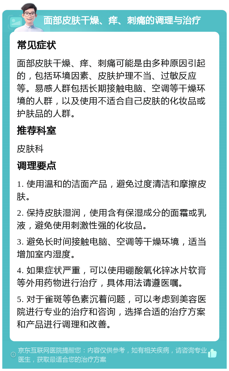 面部皮肤干燥、痒、刺痛的调理与治疗 常见症状 面部皮肤干燥、痒、刺痛可能是由多种原因引起的，包括环境因素、皮肤护理不当、过敏反应等。易感人群包括长期接触电脑、空调等干燥环境的人群，以及使用不适合自己皮肤的化妆品或护肤品的人群。 推荐科室 皮肤科 调理要点 1. 使用温和的洁面产品，避免过度清洁和摩擦皮肤。 2. 保持皮肤湿润，使用含有保湿成分的面霜或乳液，避免使用刺激性强的化妆品。 3. 避免长时间接触电脑、空调等干燥环境，适当增加室内湿度。 4. 如果症状严重，可以使用硼酸氧化锌冰片软膏等外用药物进行治疗，具体用法请遵医嘱。 5. 对于雀斑等色素沉着问题，可以考虑到美容医院进行专业的治疗和咨询，选择合适的治疗方案和产品进行调理和改善。