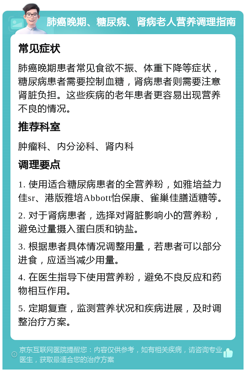 肺癌晚期、糖尿病、肾病老人营养调理指南 常见症状 肺癌晚期患者常见食欲不振、体重下降等症状，糖尿病患者需要控制血糖，肾病患者则需要注意肾脏负担。这些疾病的老年患者更容易出现营养不良的情况。 推荐科室 肿瘤科、内分泌科、肾内科 调理要点 1. 使用适合糖尿病患者的全营养粉，如雅培益力佳sr、港版雅培Abbott怡保康、雀巢佳膳适糖等。 2. 对于肾病患者，选择对肾脏影响小的营养粉，避免过量摄入蛋白质和钠盐。 3. 根据患者具体情况调整用量，若患者可以部分进食，应适当减少用量。 4. 在医生指导下使用营养粉，避免不良反应和药物相互作用。 5. 定期复查，监测营养状况和疾病进展，及时调整治疗方案。