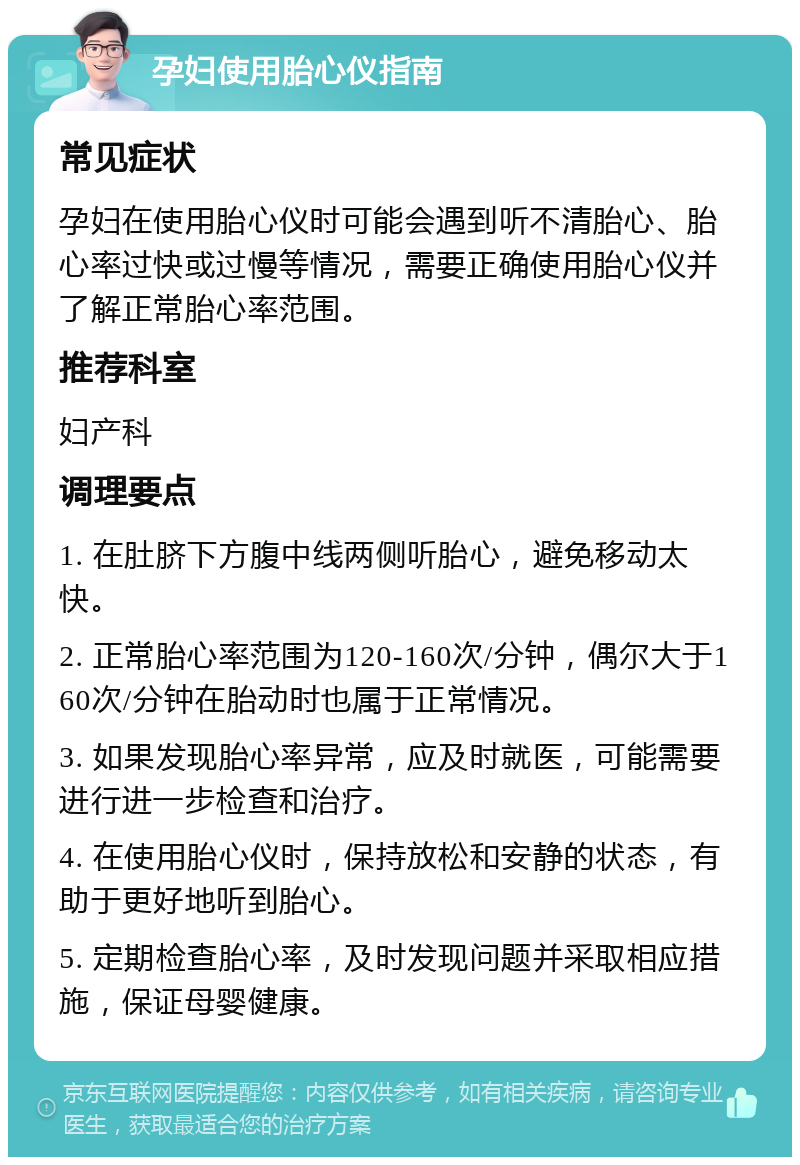 孕妇使用胎心仪指南 常见症状 孕妇在使用胎心仪时可能会遇到听不清胎心、胎心率过快或过慢等情况，需要正确使用胎心仪并了解正常胎心率范围。 推荐科室 妇产科 调理要点 1. 在肚脐下方腹中线两侧听胎心，避免移动太快。 2. 正常胎心率范围为120-160次/分钟，偶尔大于160次/分钟在胎动时也属于正常情况。 3. 如果发现胎心率异常，应及时就医，可能需要进行进一步检查和治疗。 4. 在使用胎心仪时，保持放松和安静的状态，有助于更好地听到胎心。 5. 定期检查胎心率，及时发现问题并采取相应措施，保证母婴健康。