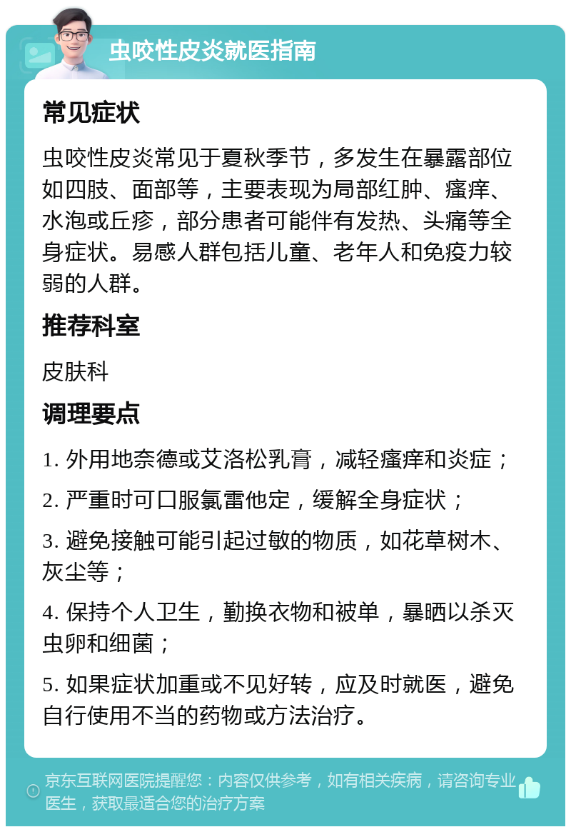 虫咬性皮炎就医指南 常见症状 虫咬性皮炎常见于夏秋季节，多发生在暴露部位如四肢、面部等，主要表现为局部红肿、瘙痒、水泡或丘疹，部分患者可能伴有发热、头痛等全身症状。易感人群包括儿童、老年人和免疫力较弱的人群。 推荐科室 皮肤科 调理要点 1. 外用地奈德或艾洛松乳膏，减轻瘙痒和炎症； 2. 严重时可口服氯雷他定，缓解全身症状； 3. 避免接触可能引起过敏的物质，如花草树木、灰尘等； 4. 保持个人卫生，勤换衣物和被单，暴晒以杀灭虫卵和细菌； 5. 如果症状加重或不见好转，应及时就医，避免自行使用不当的药物或方法治疗。