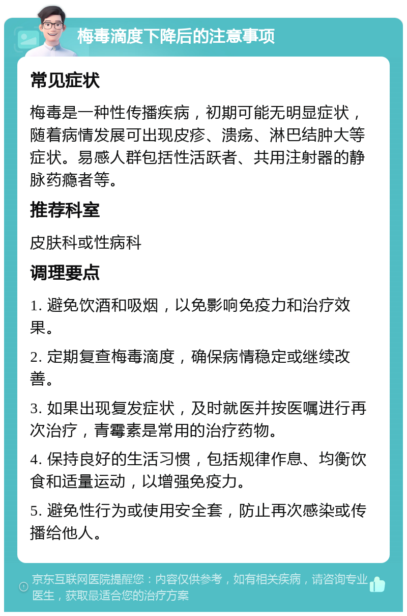 梅毒滴度下降后的注意事项 常见症状 梅毒是一种性传播疾病，初期可能无明显症状，随着病情发展可出现皮疹、溃疡、淋巴结肿大等症状。易感人群包括性活跃者、共用注射器的静脉药瘾者等。 推荐科室 皮肤科或性病科 调理要点 1. 避免饮酒和吸烟，以免影响免疫力和治疗效果。 2. 定期复查梅毒滴度，确保病情稳定或继续改善。 3. 如果出现复发症状，及时就医并按医嘱进行再次治疗，青霉素是常用的治疗药物。 4. 保持良好的生活习惯，包括规律作息、均衡饮食和适量运动，以增强免疫力。 5. 避免性行为或使用安全套，防止再次感染或传播给他人。