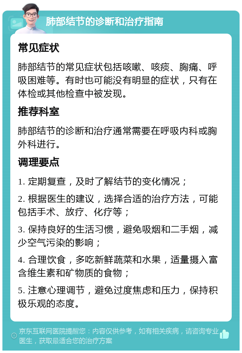 肺部结节的诊断和治疗指南 常见症状 肺部结节的常见症状包括咳嗽、咳痰、胸痛、呼吸困难等。有时也可能没有明显的症状，只有在体检或其他检查中被发现。 推荐科室 肺部结节的诊断和治疗通常需要在呼吸内科或胸外科进行。 调理要点 1. 定期复查，及时了解结节的变化情况； 2. 根据医生的建议，选择合适的治疗方法，可能包括手术、放疗、化疗等； 3. 保持良好的生活习惯，避免吸烟和二手烟，减少空气污染的影响； 4. 合理饮食，多吃新鲜蔬菜和水果，适量摄入富含维生素和矿物质的食物； 5. 注意心理调节，避免过度焦虑和压力，保持积极乐观的态度。