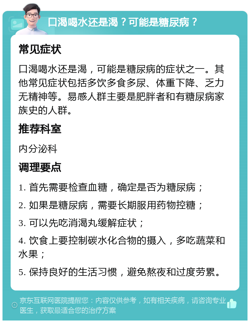 口渴喝水还是渴？可能是糖尿病？ 常见症状 口渴喝水还是渴，可能是糖尿病的症状之一。其他常见症状包括多饮多食多尿、体重下降、乏力无精神等。易感人群主要是肥胖者和有糖尿病家族史的人群。 推荐科室 内分泌科 调理要点 1. 首先需要检查血糖，确定是否为糖尿病； 2. 如果是糖尿病，需要长期服用药物控糖； 3. 可以先吃消渴丸缓解症状； 4. 饮食上要控制碳水化合物的摄入，多吃蔬菜和水果； 5. 保持良好的生活习惯，避免熬夜和过度劳累。