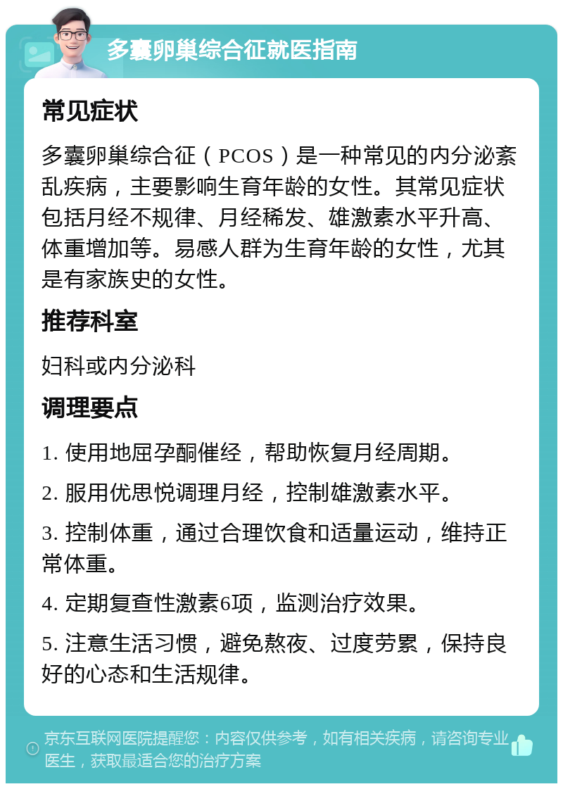 多囊卵巢综合征就医指南 常见症状 多囊卵巢综合征（PCOS）是一种常见的内分泌紊乱疾病，主要影响生育年龄的女性。其常见症状包括月经不规律、月经稀发、雄激素水平升高、体重增加等。易感人群为生育年龄的女性，尤其是有家族史的女性。 推荐科室 妇科或内分泌科 调理要点 1. 使用地屈孕酮催经，帮助恢复月经周期。 2. 服用优思悦调理月经，控制雄激素水平。 3. 控制体重，通过合理饮食和适量运动，维持正常体重。 4. 定期复查性激素6项，监测治疗效果。 5. 注意生活习惯，避免熬夜、过度劳累，保持良好的心态和生活规律。