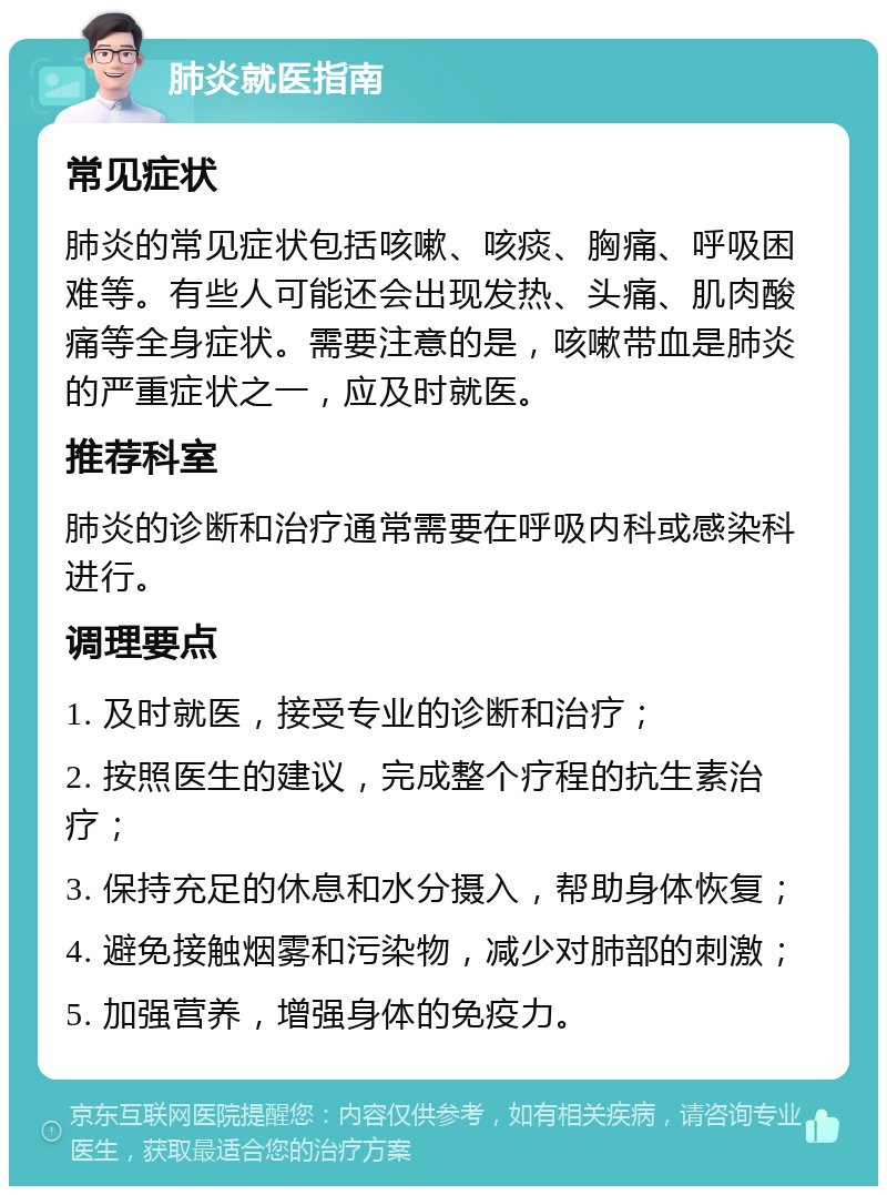 肺炎就医指南 常见症状 肺炎的常见症状包括咳嗽、咳痰、胸痛、呼吸困难等。有些人可能还会出现发热、头痛、肌肉酸痛等全身症状。需要注意的是，咳嗽带血是肺炎的严重症状之一，应及时就医。 推荐科室 肺炎的诊断和治疗通常需要在呼吸内科或感染科进行。 调理要点 1. 及时就医，接受专业的诊断和治疗； 2. 按照医生的建议，完成整个疗程的抗生素治疗； 3. 保持充足的休息和水分摄入，帮助身体恢复； 4. 避免接触烟雾和污染物，减少对肺部的刺激； 5. 加强营养，增强身体的免疫力。