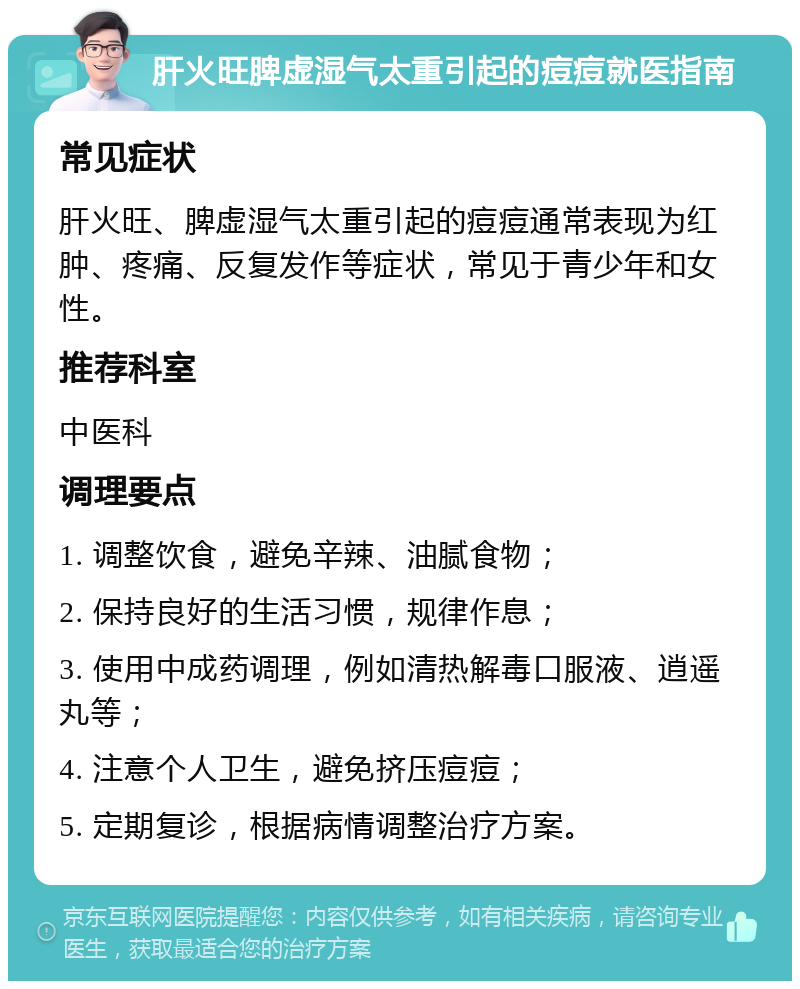 肝火旺脾虚湿气太重引起的痘痘就医指南 常见症状 肝火旺、脾虚湿气太重引起的痘痘通常表现为红肿、疼痛、反复发作等症状，常见于青少年和女性。 推荐科室 中医科 调理要点 1. 调整饮食，避免辛辣、油腻食物； 2. 保持良好的生活习惯，规律作息； 3. 使用中成药调理，例如清热解毒口服液、逍遥丸等； 4. 注意个人卫生，避免挤压痘痘； 5. 定期复诊，根据病情调整治疗方案。