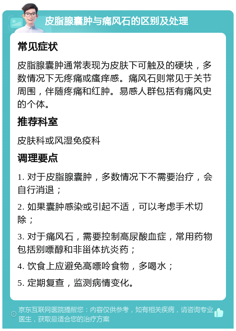 皮脂腺囊肿与痛风石的区别及处理 常见症状 皮脂腺囊肿通常表现为皮肤下可触及的硬块，多数情况下无疼痛或瘙痒感。痛风石则常见于关节周围，伴随疼痛和红肿。易感人群包括有痛风史的个体。 推荐科室 皮肤科或风湿免疫科 调理要点 1. 对于皮脂腺囊肿，多数情况下不需要治疗，会自行消退； 2. 如果囊肿感染或引起不适，可以考虑手术切除； 3. 对于痛风石，需要控制高尿酸血症，常用药物包括别嘌醇和非甾体抗炎药； 4. 饮食上应避免高嘌呤食物，多喝水； 5. 定期复查，监测病情变化。