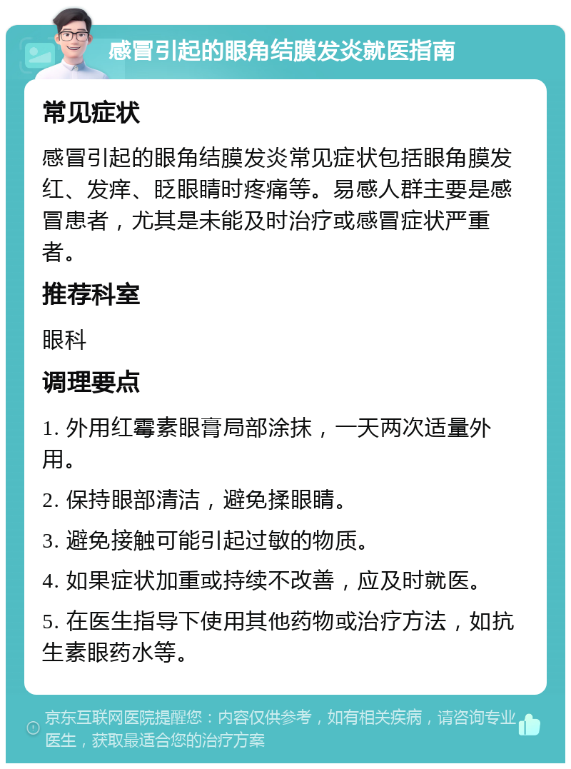 感冒引起的眼角结膜发炎就医指南 常见症状 感冒引起的眼角结膜发炎常见症状包括眼角膜发红、发痒、眨眼睛时疼痛等。易感人群主要是感冒患者，尤其是未能及时治疗或感冒症状严重者。 推荐科室 眼科 调理要点 1. 外用红霉素眼膏局部涂抹，一天两次适量外用。 2. 保持眼部清洁，避免揉眼睛。 3. 避免接触可能引起过敏的物质。 4. 如果症状加重或持续不改善，应及时就医。 5. 在医生指导下使用其他药物或治疗方法，如抗生素眼药水等。