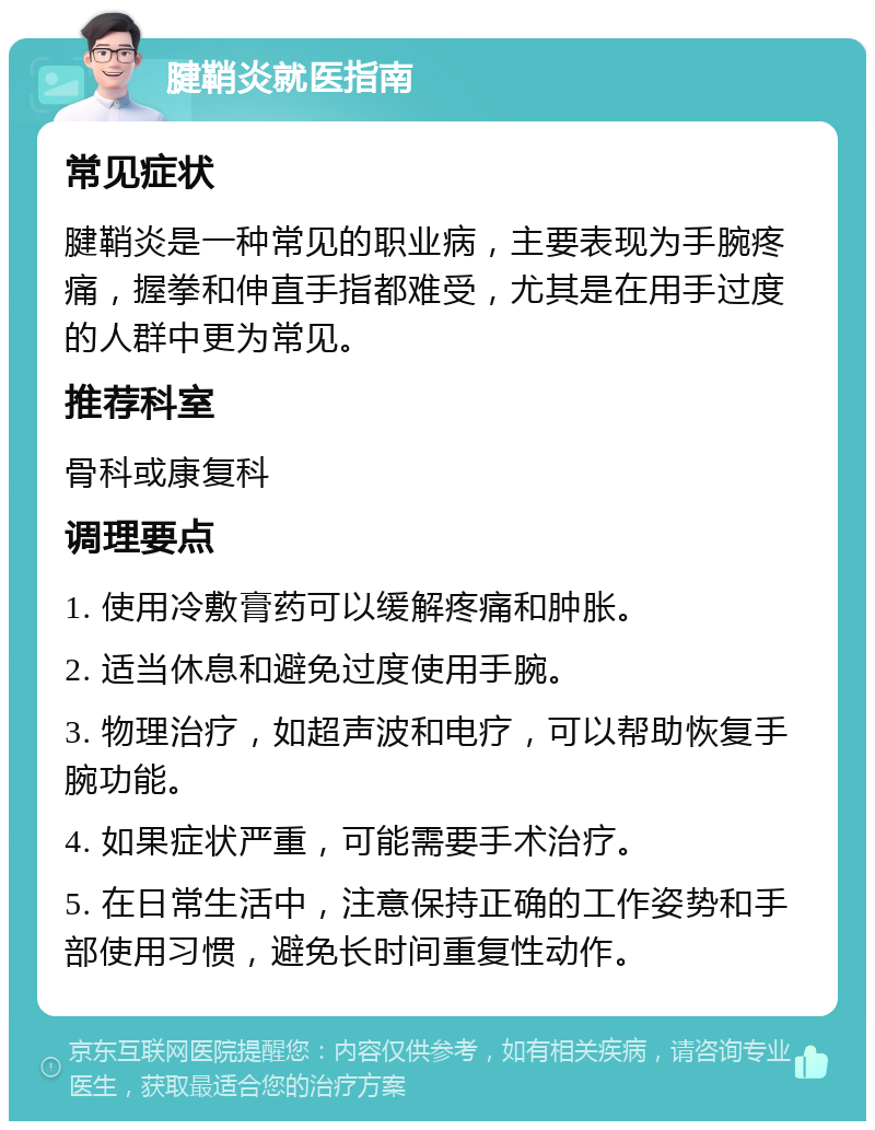 腱鞘炎就医指南 常见症状 腱鞘炎是一种常见的职业病，主要表现为手腕疼痛，握拳和伸直手指都难受，尤其是在用手过度的人群中更为常见。 推荐科室 骨科或康复科 调理要点 1. 使用冷敷膏药可以缓解疼痛和肿胀。 2. 适当休息和避免过度使用手腕。 3. 物理治疗，如超声波和电疗，可以帮助恢复手腕功能。 4. 如果症状严重，可能需要手术治疗。 5. 在日常生活中，注意保持正确的工作姿势和手部使用习惯，避免长时间重复性动作。