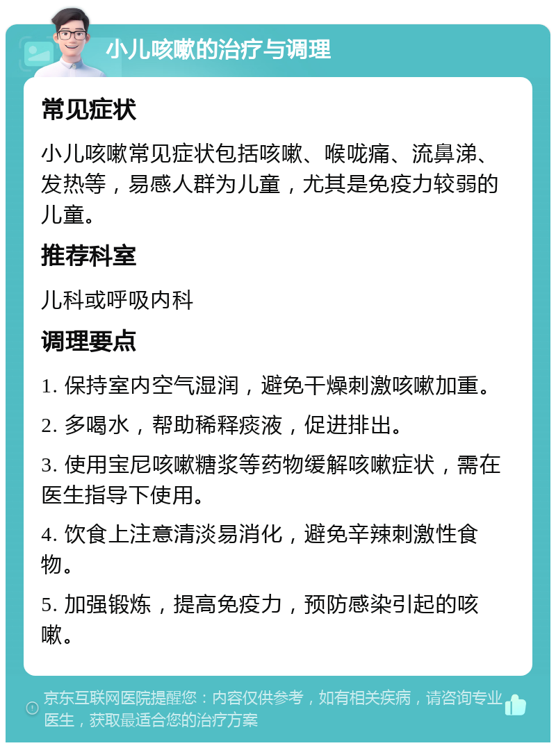 小儿咳嗽的治疗与调理 常见症状 小儿咳嗽常见症状包括咳嗽、喉咙痛、流鼻涕、发热等，易感人群为儿童，尤其是免疫力较弱的儿童。 推荐科室 儿科或呼吸内科 调理要点 1. 保持室内空气湿润，避免干燥刺激咳嗽加重。 2. 多喝水，帮助稀释痰液，促进排出。 3. 使用宝尼咳嗽糖浆等药物缓解咳嗽症状，需在医生指导下使用。 4. 饮食上注意清淡易消化，避免辛辣刺激性食物。 5. 加强锻炼，提高免疫力，预防感染引起的咳嗽。