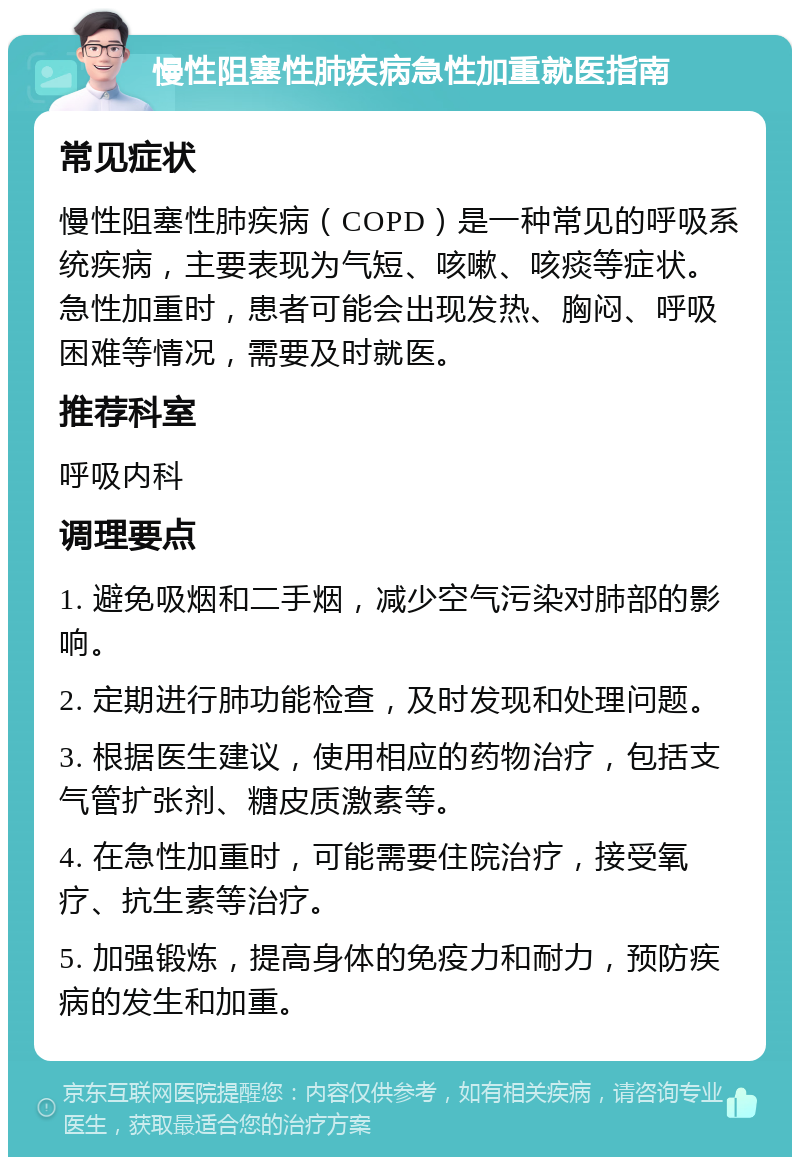 慢性阻塞性肺疾病急性加重就医指南 常见症状 慢性阻塞性肺疾病（COPD）是一种常见的呼吸系统疾病，主要表现为气短、咳嗽、咳痰等症状。急性加重时，患者可能会出现发热、胸闷、呼吸困难等情况，需要及时就医。 推荐科室 呼吸内科 调理要点 1. 避免吸烟和二手烟，减少空气污染对肺部的影响。 2. 定期进行肺功能检查，及时发现和处理问题。 3. 根据医生建议，使用相应的药物治疗，包括支气管扩张剂、糖皮质激素等。 4. 在急性加重时，可能需要住院治疗，接受氧疗、抗生素等治疗。 5. 加强锻炼，提高身体的免疫力和耐力，预防疾病的发生和加重。