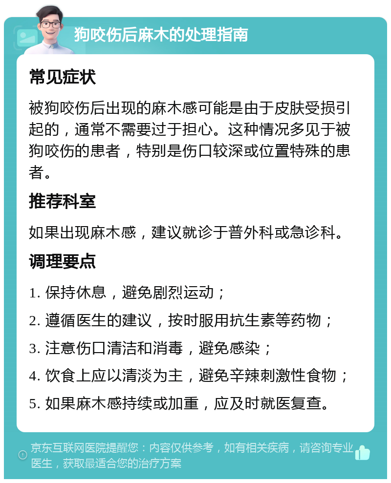 狗咬伤后麻木的处理指南 常见症状 被狗咬伤后出现的麻木感可能是由于皮肤受损引起的，通常不需要过于担心。这种情况多见于被狗咬伤的患者，特别是伤口较深或位置特殊的患者。 推荐科室 如果出现麻木感，建议就诊于普外科或急诊科。 调理要点 1. 保持休息，避免剧烈运动； 2. 遵循医生的建议，按时服用抗生素等药物； 3. 注意伤口清洁和消毒，避免感染； 4. 饮食上应以清淡为主，避免辛辣刺激性食物； 5. 如果麻木感持续或加重，应及时就医复查。