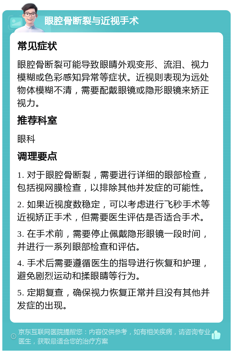 眼腔骨断裂与近视手术 常见症状 眼腔骨断裂可能导致眼睛外观变形、流泪、视力模糊或色彩感知异常等症状。近视则表现为远处物体模糊不清，需要配戴眼镜或隐形眼镜来矫正视力。 推荐科室 眼科 调理要点 1. 对于眼腔骨断裂，需要进行详细的眼部检查，包括视网膜检查，以排除其他并发症的可能性。 2. 如果近视度数稳定，可以考虑进行飞秒手术等近视矫正手术，但需要医生评估是否适合手术。 3. 在手术前，需要停止佩戴隐形眼镜一段时间，并进行一系列眼部检查和评估。 4. 手术后需要遵循医生的指导进行恢复和护理，避免剧烈运动和揉眼睛等行为。 5. 定期复查，确保视力恢复正常并且没有其他并发症的出现。