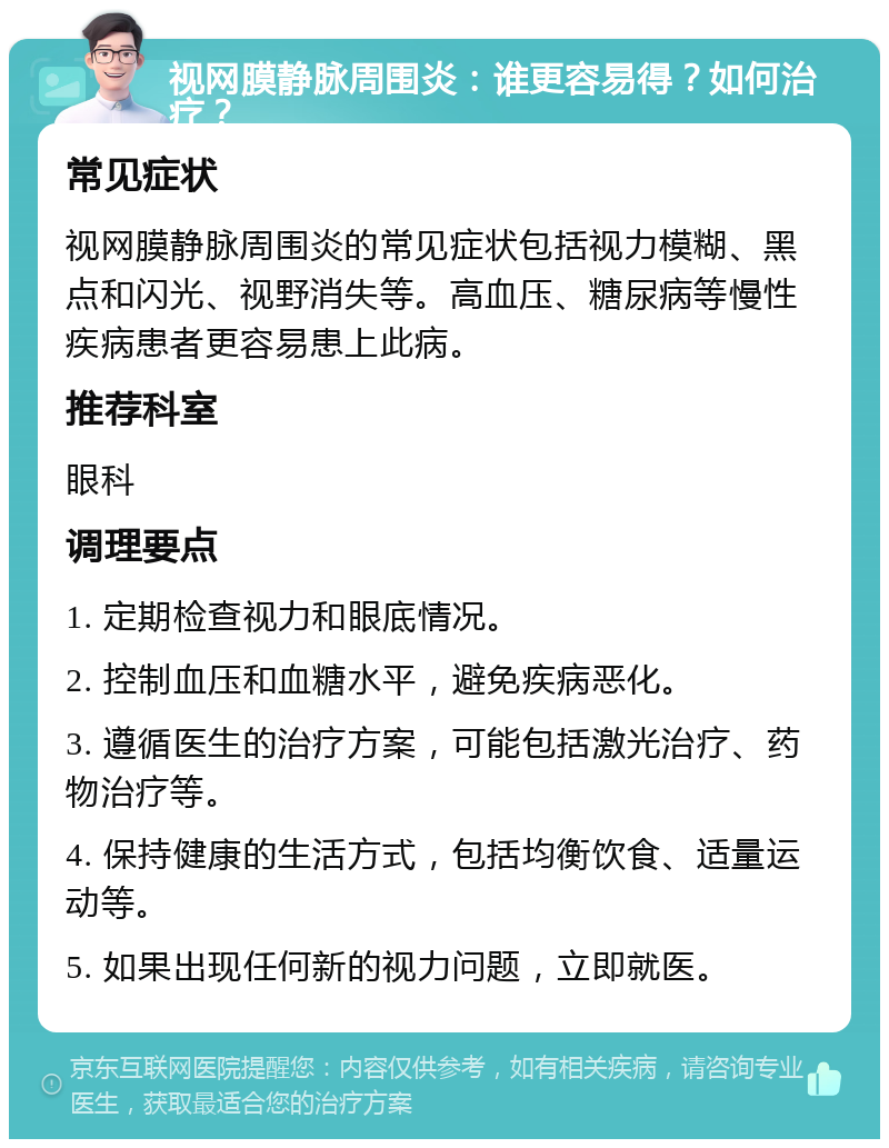 视网膜静脉周围炎：谁更容易得？如何治疗？ 常见症状 视网膜静脉周围炎的常见症状包括视力模糊、黑点和闪光、视野消失等。高血压、糖尿病等慢性疾病患者更容易患上此病。 推荐科室 眼科 调理要点 1. 定期检查视力和眼底情况。 2. 控制血压和血糖水平，避免疾病恶化。 3. 遵循医生的治疗方案，可能包括激光治疗、药物治疗等。 4. 保持健康的生活方式，包括均衡饮食、适量运动等。 5. 如果出现任何新的视力问题，立即就医。