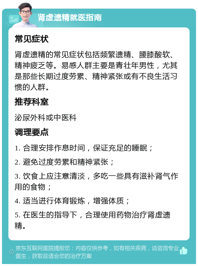 肾虚遗精就医指南 常见症状 肾虚遗精的常见症状包括频繁遗精、腰膝酸软、精神疲乏等。易感人群主要是青壮年男性，尤其是那些长期过度劳累、精神紧张或有不良生活习惯的人群。 推荐科室 泌尿外科或中医科 调理要点 1. 合理安排作息时间，保证充足的睡眠； 2. 避免过度劳累和精神紧张； 3. 饮食上应注意清淡，多吃一些具有滋补肾气作用的食物； 4. 适当进行体育锻炼，增强体质； 5. 在医生的指导下，合理使用药物治疗肾虚遗精。