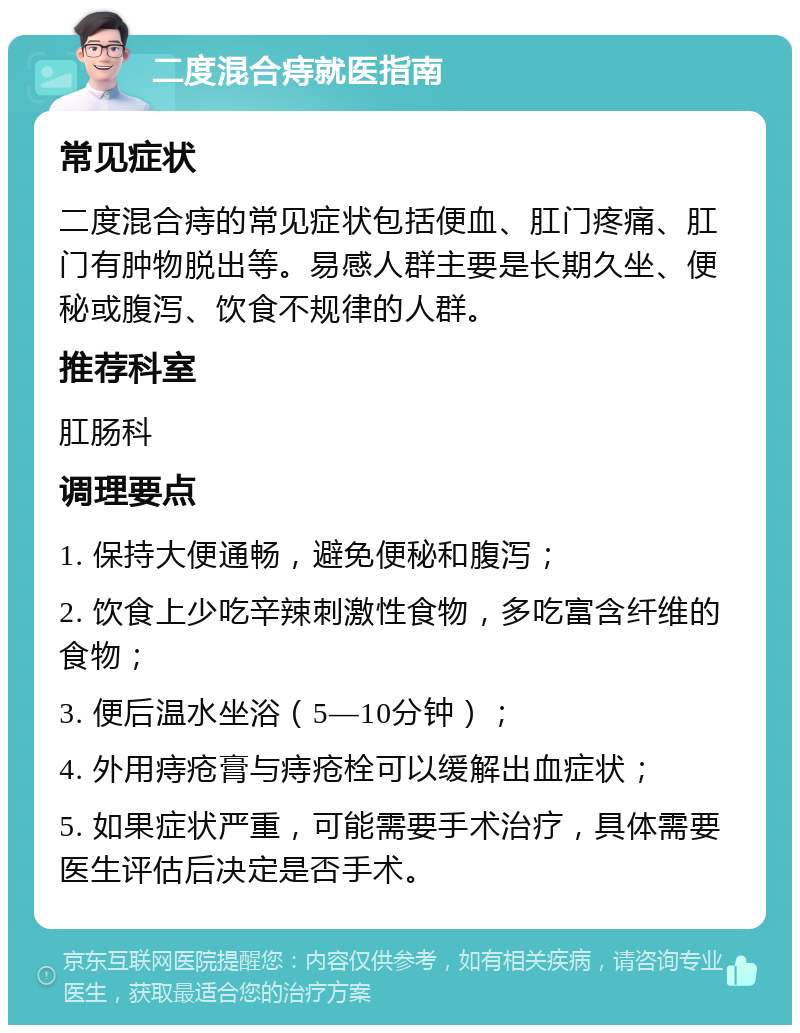 二度混合痔就医指南 常见症状 二度混合痔的常见症状包括便血、肛门疼痛、肛门有肿物脱出等。易感人群主要是长期久坐、便秘或腹泻、饮食不规律的人群。 推荐科室 肛肠科 调理要点 1. 保持大便通畅，避免便秘和腹泻； 2. 饮食上少吃辛辣刺激性食物，多吃富含纤维的食物； 3. 便后温水坐浴（5—10分钟）； 4. 外用痔疮膏与痔疮栓可以缓解出血症状； 5. 如果症状严重，可能需要手术治疗，具体需要医生评估后决定是否手术。