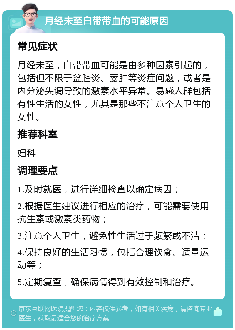 月经未至白带带血的可能原因 常见症状 月经未至，白带带血可能是由多种因素引起的，包括但不限于盆腔炎、囊肿等炎症问题，或者是内分泌失调导致的激素水平异常。易感人群包括有性生活的女性，尤其是那些不注意个人卫生的女性。 推荐科室 妇科 调理要点 1.及时就医，进行详细检查以确定病因； 2.根据医生建议进行相应的治疗，可能需要使用抗生素或激素类药物； 3.注意个人卫生，避免性生活过于频繁或不洁； 4.保持良好的生活习惯，包括合理饮食、适量运动等； 5.定期复查，确保病情得到有效控制和治疗。