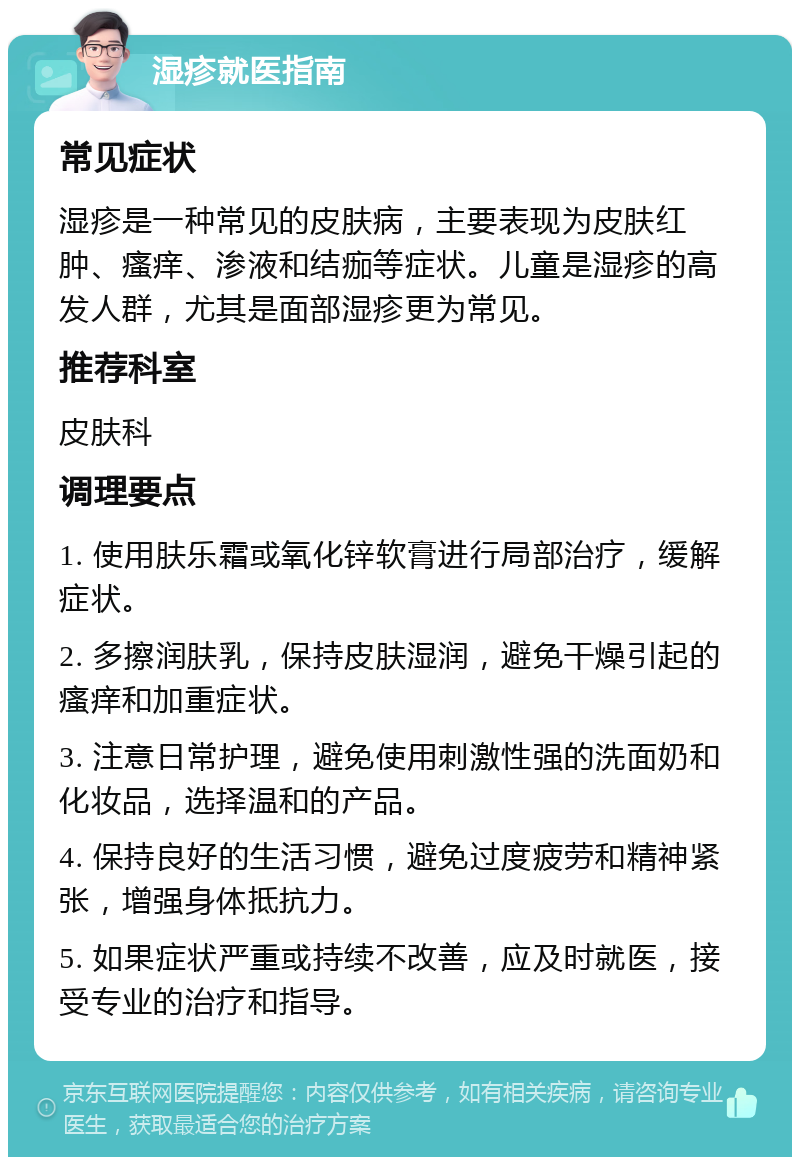 湿疹就医指南 常见症状 湿疹是一种常见的皮肤病，主要表现为皮肤红肿、瘙痒、渗液和结痂等症状。儿童是湿疹的高发人群，尤其是面部湿疹更为常见。 推荐科室 皮肤科 调理要点 1. 使用肤乐霜或氧化锌软膏进行局部治疗，缓解症状。 2. 多擦润肤乳，保持皮肤湿润，避免干燥引起的瘙痒和加重症状。 3. 注意日常护理，避免使用刺激性强的洗面奶和化妆品，选择温和的产品。 4. 保持良好的生活习惯，避免过度疲劳和精神紧张，增强身体抵抗力。 5. 如果症状严重或持续不改善，应及时就医，接受专业的治疗和指导。