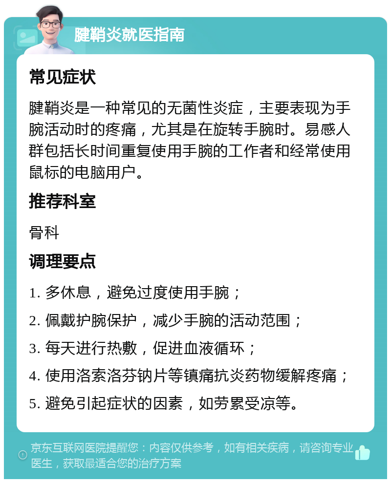 腱鞘炎就医指南 常见症状 腱鞘炎是一种常见的无菌性炎症，主要表现为手腕活动时的疼痛，尤其是在旋转手腕时。易感人群包括长时间重复使用手腕的工作者和经常使用鼠标的电脑用户。 推荐科室 骨科 调理要点 1. 多休息，避免过度使用手腕； 2. 佩戴护腕保护，减少手腕的活动范围； 3. 每天进行热敷，促进血液循环； 4. 使用洛索洛芬钠片等镇痛抗炎药物缓解疼痛； 5. 避免引起症状的因素，如劳累受凉等。